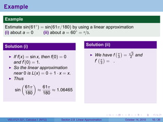 Example
.
Example
Estimate sin(61◦ ) = sin(61π/180) by using a linear approximation
(i) about a = 0     (ii) about a = 60◦ = π/3.


Solution (i)                                            Solution (ii)
                                                                            (π)           √
                                                                                           3
                                                               We have f            =              and
        If f(x) = sin x, then f(0) = 0                           ( )            3         2
        and f′ (0) = 1.                                        f′ π = .
                                                                  3
        So the linear approximation
        near 0 is L(x) = 0 + 1 · x = x.
        Thus
             (      )
                61π       61π
         sin           ≈       ≈ 1.06465
                180       180

.

                                                                        .   .       .          .         .   .

    V63.0121.021, Calculus I (NYU)   Section 2.8 Linear Approximation                   October 14, 2010     16 / 36
 