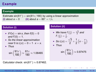Example
.
Example
Estimate sin(61◦ ) = sin(61π/180) by using a linear approximation
(i) about a = 0     (ii) about a = 60◦ = π/3.


Solution (i)                                            Solution (ii)
                                                                                  (π)           √
                                                                                                 3
                                                               We have f                  =              and
        If f(x) = sin x, then f(0) = 0                           ( )                  3         2
        and f′ (0) = 1.                                        f′ π = 1 .
                                                                  3   2               √
        So the linear approximation                                                     3 1(    π)
                                                               So L(x) =                 +   x−
        near 0 is L(x) = 0 + 1 · x = x.                                                2   2    3
        Thus                                                   Thus
             (      )                                                         (           )
                61π       61π                                                     61π
         sin           ≈       ≈ 1.06465                                sin                   ≈ 0.87475
                180       180                                                     180


Calculator check: sin(61◦ ) ≈ 0.87462.
.

                                                                         .        .       .          .         .   .

    V63.0121.021, Calculus I (NYU)   Section 2.8 Linear Approximation                         October 14, 2010     16 / 36
 