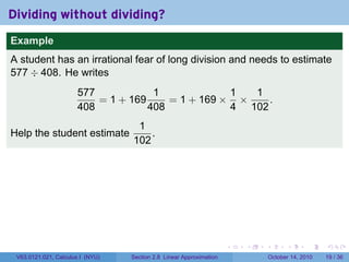 Dividing without dividing?
Example
A student has an irrational fear of long division and needs to estimate
577 ÷ 408. He writes
                      577            1             1  1
                          = 1 + 169     = 1 + 169 × ×    .
                      408           408            4 102
                                   1
Help the student estimate             .
                                  102




                                                                     .   .   .         .       .    .

 V63.0121.021, Calculus I (NYU)   Section 2.8 Linear Approximation               October 14, 2010   19 / 36
 