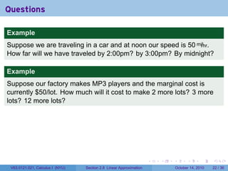 Questions

Example
Suppose we are traveling in a car and at noon our speed is 50 mi/hr.
How far will we have traveled by 2:00pm? by 3:00pm? By midnight?

Example
Suppose our factory makes MP3 players and the marginal cost is
currently $50/lot. How much will it cost to make 2 more lots? 3 more
lots? 12 more lots?




                                                                     .   .   .         .       .    .

 V63.0121.021, Calculus I (NYU)   Section 2.8 Linear Approximation               October 14, 2010   22 / 36
 