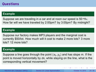 Questions

Example
Suppose we are traveling in a car and at noon our speed is 50 mi/hr.
How far will we have traveled by 2:00pm? by 3:00pm? By midnight?

Example
Suppose our factory makes MP3 players and the marginal cost is
currently $50/lot. How much will it cost to make 2 more lots? 3 more
lots? 12 more lots?

Example
Suppose a line goes through the point (x0 , y0 ) and has slope m. If the
point is moved horizontally by dx, while staying on the line, what is the
corresponding vertical movement?

                                                                     .   .   .         .       .    .

 V63.0121.021, Calculus I (NYU)   Section 2.8 Linear Approximation               October 14, 2010   24 / 36
 