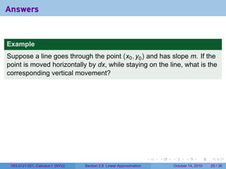 Answers


Example
Suppose a line goes through the point (x0 , y0 ) and has slope m. If the
point is moved horizontally by dx, while staying on the line, what is the
corresponding vertical movement?




                                                                     .   .   .         .       .    .

 V63.0121.021, Calculus I (NYU)   Section 2.8 Linear Approximation               October 14, 2010   25 / 36
 