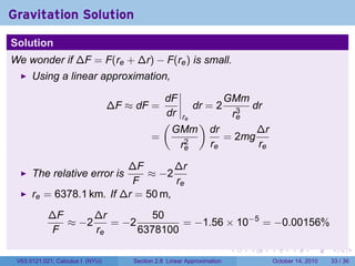 Gravitation Solution
Solution
We wonder if ∆F = F(re + ∆r) − F(re ) is small.
      Using a linear approximation,

                                              dF           GMm
                                  ∆F ≈ dF =         dr = 2 3 dr
                                              dr re         re
                                              (      )
                                                GMm dr           ∆r
                                            =     2
                                                           = 2mg
                                                 re     re       re

                          ∆F        ∆r
      The relative error is   ≈ −2
                           F        re
      re = 6378.1 km. If ∆r = 50 m,
            ∆F      ∆r         50
               ≈ −2    = −2         = −1.56 × 10−5 = −0.00156%
             F      re      6378100
                                                                         .   .   .         .       .    .

 V63.0121.021, Calculus I (NYU)       Section 2.8 Linear Approximation               October 14, 2010   33 / 36
 