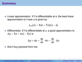 Summary


     Linear approximation: If f is differentiable at a, the best linear
     approximation to f near a is given by

                                 Lf,a (x) = f(a) + f′ (a)(x − a)

     Differentials: If f is differentiable at x, a good approximation to
     ∆y = f(x + ∆x) − f(x) is

                                                  dy        dy
                                 ∆y ≈ dy =           · dx =    · ∆x
                                                  dx        dx
     Don’t buy plywood from me.



                                                                      .   .   .         .       .    .

V63.0121.021, Calculus I (NYU)     Section 2.8 Linear Approximation               October 14, 2010   36 / 36
 