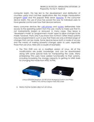 MODULE IN ITE229 - OPERATING SYSTEMS 25
                                 Prepared by: For-Ian V. Sandoval

computer realm, this has led to the development and distribution of
countless useful and cost-free applications like the image manipulation
program GIMP and the popular Web server Apache. In the consumer
device realm, the use of Linux has paved the way for individual users to
have greater control over how their devices behave.

Many consumer devices like cell phones and routers deliberately hide
access to the operating system from the user, mostly to make sure that it's
not inadvertently broken or removed. In many cases, they leave a
"developer's mode" or "programmer's mode" open to allow changes to be
made; however, that's only if you know how to find it. Often these systems
may be programmed in such a way that there are only a limited range of
changes that can be made. Some devices leave both a mode of access
and the means of making powerful changes open to users, especially
those that use Linux. Here are a couple of examples:

   •   The TiVo DVR runs on a modified version of Linux. All of the
       modifications are public knowledge, and can be downloaded
       along with some special tools for manipulating the code. Many
       enterprising TiVo users have added functionality to their systems,
       including increasing the storage capacity to getting to UNIX shells
       to changing the mode from NTSC to PAL.




          Linksys EZXS55W EtherFast 10/100 5-Port Workgroup Switch and Philips
                       HDR312 TiVo 30-Hour Digital Video Recorder


   •   Many home routers also run on Linux.
 