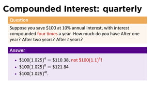 Compounded Interest: quarterly
 Ques on
 Suppose you save $100 at 10% annual interest, with interest
 compounded four mes a year. How much do you have A er one
 year? A er two years? A er t years?

 Answer
     $100(1.025)4 = $110.38, not $100(1.1)4 !
     $100(1.025)8 = $121.84
     $100(1.025)4t .
 