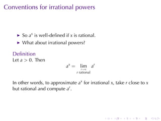 Conventions	for	irrational	powers



       So ax is	well-deﬁned	if x is	rational.
       What	about	irrational	powers?

   Deﬁnition
   Let a > 0. Then
                              ax =     lim ar
                                        r→x
                                     r rational


   In	other	words, to	approximate ax for	irrational x, take r close	to x
   but	rational	and	compute ar .




                                                  .   .    .   .    .      .
 