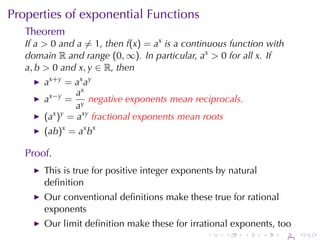 Properties	of	exponential	Functions
   Theorem
   If a > 0 and a ̸= 1, then f(x) = ax is	a	continuous	function	with
   domain R and	range (0, ∞). In	particular, ax > 0 for	all x. If
   a, b > 0 and x, y ∈ R, then
       ax+y = ax ay
                ax
       ax−y = y negative	exponents	mean	reciprocals.
                a
       (ax )y = axy fractional	exponents	mean	roots
       (ab)x = ax bx

   Proof.
       This	is	true	for	positive	integer	exponents	by	natural
       deﬁnition
       Our	conventional	deﬁnitions	make	these	true	for	rational
       exponents
       Our	limit	deﬁnition	make	these	for	irrational	exponents, too
                                                .    .    .     .   .   .
 