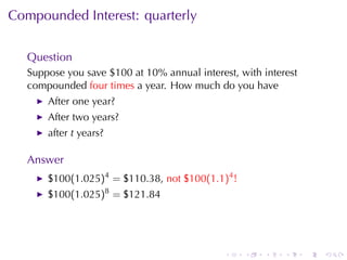 Compounded	Interest: quarterly


   Question
   Suppose	you	save	$100	at	10%	annual	interest, with	interest
   compounded four	times a	year. How	much	do	you	have
       After	one	year?
       After	two	years?
       after t years?

   Answer
       $100(1.025)4 = $110.38, not $100(1.1)4 !
       $100(1.025)8 = $121.84




                                              .   .   .    .     .   .
 