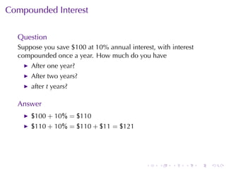 Compounded	Interest


  Question
  Suppose	you	save	$100	at	10%	annual	interest, with	interest
  compounded	once	a	year. How	much	do	you	have
      After	one	year?
      After	two	years?
      after t years?

  Answer
      $100 + 10% = $110
      $110 + 10% = $110 + $11 = $121




                                             .   .   .    .     .   .
 