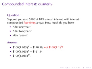 Compounded	Interest: quarterly


   Question
   Suppose	you	save	$100	at	10%	annual	interest, with	interest
   compounded four	times a	year. How	much	do	you	have
       After	one	year?
       After	two	years?
       after t years?

   Answer
       $100(1.025)4 = $110.38, not $100(1.1)4 !
       $100(1.025)8 = $121.84
       $100(1.025)4t .



                                              .   .   .    .     .   .
 