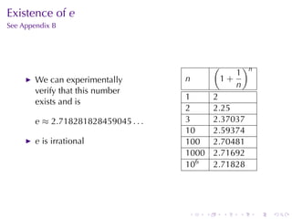 Existence	of e
See	Appendix	B




                                                 (           )n
                                                        1
        We	can	experimentally         n              1+
                                                        n
        verify	that	this	number
                                      1          2
        exists	and	is
                                      2          2.25
        e ≈ 2.718281828459045 . . .   3          2.37037
                                      10         2.59374
        e is	irrational               100        2.70481
                                      1000       2.71692
                                      106        2.71828




                                      .      .       .   .        .   .
 