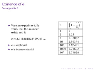Existence	of e
See	Appendix	B




                                                 (           )n
                                                        1
        We	can	experimentally         n              1+
                                                        n
        verify	that	this	number
                                      1          2
        exists	and	is
                                      2          2.25
        e ≈ 2.718281828459045 . . .   3          2.37037
                                      10         2.59374
        e is	irrational               100        2.70481
        e is transcendental           1000       2.71692
                                      106        2.71828




                                      .      .       .   .        .   .
 