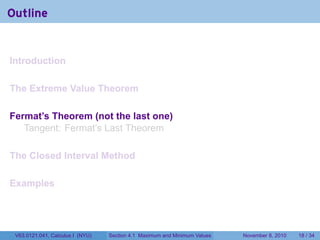 Outline


Introduction

The Extreme Value Theorem

Fermat’s Theorem (not the last one)
   Tangent: Fermat’s Last Theorem

The Closed Interval Method

Examples




 V63.0121.041, Calculus I (NYU)   Section 4.1 Maximum and Minimum Values   November 8, 2010   18 / 34
 