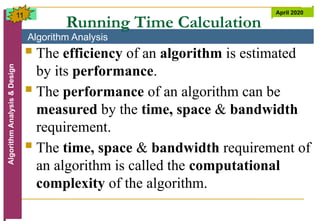 Algorithm Analysis
Algorithm
Analysis
&
Design April 2020
11
Running Time Calculation
 The efficiency of an algorithm is estimated
by its performance.
 The performance of an algorithm can be
measured by the time, space & bandwidth
requirement.
 The time, space & bandwidth requirement of
an algorithm is called the computational
complexity of the algorithm.
 