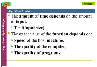 Algorithm Analysis
Algorithm
Analysis
&
Design April 2020
15
 The amount of time depends on the amount
of input.
 T = f(input size)
 The exact value of the function depends on:
 Speed of the host machine,
 The quality of the compiler,
 The quality of programs.
 