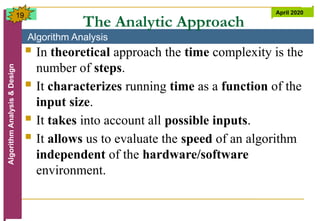 Algorithm Analysis
Algorithm
Analysis
&
Design April 2020
19
The Analytic Approach
 In theoretical approach the time complexity is the
number of steps.
 It characterizes running time as a function of the
input size.
 It takes into account all possible inputs.
 It allows us to evaluate the speed of an algorithm
independent of the hardware/software
environment.
 