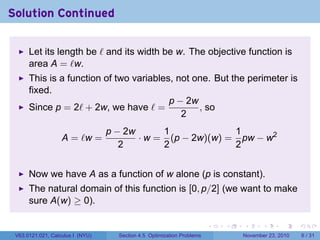 Solution Continued

      Let its length be ℓ and its width be w. The objective function is
      area A = ℓw.
      This is a function of two variables, not one. But the perimeter is
      fixed.
                                         p − 2w
      Since p = 2ℓ + 2w, we have ℓ =            , so
                                            2
                                  p − 2w      1             1
                   A = ℓw =              · w = (p − 2w)(w) = pw − w2
                                     2        2             2


      Now we have A as a function of w alone (p is constant).
      The natural domain of this function is [0, p/2] (we want to make
      sure A(w) ≥ 0).

                                                                        .   .   .      .      .     .

 V63.0121.021, Calculus I (NYU)     Section 4.5 Optimization Problems           November 23, 2010       6 / 31
 