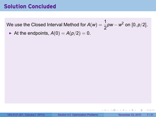 Solution Concluded

                                                                          1
We use the Closed Interval Method for A(w) =                                pw − w2 on [0, p/2].
                                                                          2
      At the endpoints, A(0) = A(p/2) = 0.




                                                                      .      .   .      .      .     .

 V63.0121.021, Calculus I (NYU)   Section 4.5 Optimization Problems              November 23, 2010       7 / 31
 