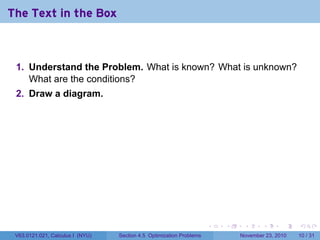 The Text in the Box



 1. Understand the Problem. What is known? What is unknown?
    What are the conditions?
 2. Draw a diagram.




                                                                      .   .    .      .      .    .

 V63.0121.021, Calculus I (NYU)   Section 4.5 Optimization Problems           November 23, 2010   10 / 31
 