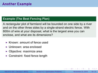 Another Example


Example (The Best Fencing Plan)
A rectangular plot of farmland will be bounded on one side by a river
and on the other three sides by a single-strand electric fence. With
800m of wire at your disposal, what is the largest area you can
enclose, and what are its dimensions?

      Known: amount of fence used
      Unknown: area enclosed
      Objective: maximize area
      Constraint: fixed fence length



                                                                      .   .    .      .      .    .

 V63.0121.021, Calculus I (NYU)   Section 4.5 Optimization Problems           November 23, 2010   19 / 31
 
