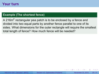 Your turn

Example (The shortest fence)
A 216m2 rectangular pea patch is to be enclosed by a fence and
divided into two equal parts by another fence parallel to one of its
sides. What dimensions for the outer rectangle will require the smallest
total length of fence? How much fence will be needed?




                                                                      .   .    .      .      .    .

 V63.0121.021, Calculus I (NYU)   Section 4.5 Optimization Problems           November 23, 2010   25 / 31
 