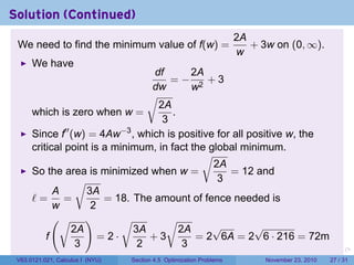 Solution (Continued)
                                                                          2A
 We need to find the minimum value of f(w) =                                 + 3w on (0, ∞).
                                                                          w
      We have
                                  df        2A
                                      =− 2 +3
                                  dw        w
                                 √
                                   2A
      which is zero when w =           .
                                    3
      Since f′′ (w) = 4Aw−3 , which is positive for all positive w, the
      critical point is a minimum, in fact the global minimum.
                                              √
                                                2A
      So the area is minimized when w =            = 12 and
                 √                               3
            A      3A
      ℓ= =              = 18. The amount of fence needed is
            w        2
            (√ )            √        √
                2A            3A         2A     √        √
          f            =2·       +3          = 2 6A = 2 6 · 216 = 72m
                 3             2          3                           .      .    .      .      .    .

 V63.0121.021, Calculus I (NYU)   Section 4.5 Optimization Problems              November 23, 2010   27 / 31
 