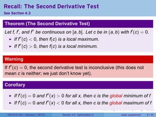 Recall: The Second Derivative Test
See Section 4.3

Theorem (The Second Derivative Test)
Let f, f′ , and f′′ be continuous on [a, b]. Let c be in (a, b) with f′ (c) = 0.
       If f′′ (c) < 0, then f(c) is a local maximum.
       If f′′ (c) > 0, then f(c) is a local minimum.

Warning
If f′′ (c) = 0, the second derivative test is inconclusive (this does not
mean c is neither; we just don’t know yet).

Corollary

       If f′ (c) = 0 and f′′ (x) > 0 for all x, then c is the global minimum of f
       If f′ (c) = 0 and f′′ (x) < 0 for all x, then c is the global maximum of f
                                                                 .   .   .        .      .      .

  V63.0121.021, Calculus I (NYU)   Section 4.5 Optimization II               class supplement       8 / 25
 