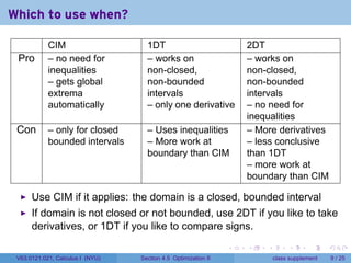 Which to use when?

            CIM                     1DT                             2DT
 Pro        – no need for           – works on                      – works on
            inequalities            non-closed,                     non-closed,
            – gets global           non-bounded                     non-bounded
            extrema                 intervals                       intervals
            automatically           – only one derivative           – no need for
                                                                    inequalities
 Con        – only for closed       – Uses inequalities             – More derivatives
            bounded intervals       – More work at                  – less conclusive
                                    boundary than CIM               than 1DT
                                                                    – more work at
                                                                    boundary than CIM

      Use CIM if it applies: the domain is a closed, bounded interval
      If domain is not closed or not bounded, use 2DT if you like to take
      derivatives, or 1DT if you like to compare signs.
                                                                .   .   .        .      .      .

 V63.0121.021, Calculus I (NYU)   Section 4.5 Optimization II               class supplement       9 / 25
 