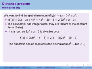 Distance problem
minimization step


 We want to find the global minimum of g(x) = (x − 3)2 + x4 .
       g′ (x) = 2(x − 3) + 4x3 = 4x3 + 2x − 6 = 2(2x3 + x − 3)
       If a polynomial has integer roots, they are factors of the constant
       term (Euler)
       1 is a root, so 2x3 + x − 3 is divisible by x − 1:

                       f′ (x) = 2(2x3 + x − 3) = 2(x − 1)(2x2 + 2x + 3)

       The quadratic has no real roots (the discriminant b2 − 4ac < 0)




                                                                   .   .   .         .       .    .

  V63.0121.021, Calculus I (NYU)     Section 4.5 Optimization II               class supplement   13 / 25
 