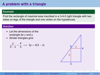 A problem with a triangle
.
Example
Find the rectangle of maximal area inscribed in a 3-4-5 right triangle with two
sides on legs of the triangle and one vertex on the hypotenuse.

Solution
         Let the dimensions of the
         rectangle be x and y.
         Similar triangles give

           y    4
              =   =⇒ 3y = 4(3 − x)
          3−x   3                                                              5   x
                                                                                             4

                                                                           y

                                                                   .
                                                                               3

                                                                       .       .   .         .       .    .

    V63.0121.021, Calculus I (NYU)   Section 4.5 Optimization II                       class supplement   15 / 25
 