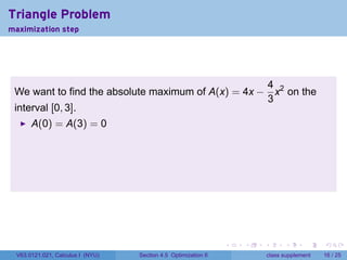 Triangle Problem
maximization step




                                                    4
 We want to find the absolute maximum of A(x) = 4x − x2 on the
                                                    3
 interval [0, 3].
      A(0) = A(3) = 0




                                                                .   .   .         .       .    .

 V63.0121.021, Calculus I (NYU)   Section 4.5 Optimization II               class supplement   16 / 25
 