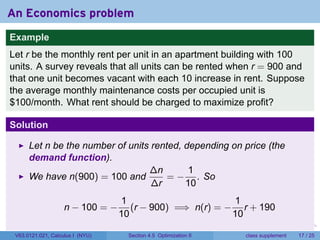 An Economics problem
Example
Let r be the monthly rent per unit in an apartment building with 100
units. A survey reveals that all units can be rented when r = 900 and
that one unit becomes vacant with each 10 increase in rent. Suppose
the average monthly maintenance costs per occupied unit is
$100/month. What rent should be charged to maximize profit?

Solution

      Let n be the number of units rented, depending on price (the
      demand function).
                                  ∆n        1
      We have n(900) = 100 and         = − . So
                                   ∆r      10
                                  1                       1
                    n − 100 = −      (r − 900) =⇒ n(r) = − r + 190
                                  10                      10
                                                                  .   .   .         .       .    .

 V63.0121.021, Calculus I (NYU)     Section 4.5 Optimization II               class supplement   17 / 25
 