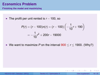 Economics Problem
Finishing the model and maximizing



       The profit per unit rented is r − 100, so
                                                      (          )
                                                         1
                      P(r) = (r − 100)n(r) = (r − 100) − r + 190
                                                        10
                                1 2
                           = − r + 200r − 19000
                                10

       We want to maximize P on the interval 900 ≤ r ≤ 1900. (Why?)




                                                                 .   .   .         .       .    .

  V63.0121.021, Calculus I (NYU)   Section 4.5 Optimization II               class supplement   18 / 25
 