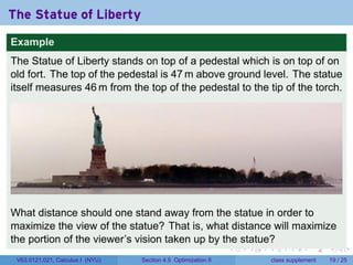The Statue of Liberty
Example
The Statue of Liberty stands on top of a pedestal which is on top of on
old fort. The top of the pedestal is 47 m above ground level. The statue
itself measures 46 m from the top of the pedestal to the tip of the torch.




What distance should one stand away from the statue in order to
maximize the view of the statue? That is, what distance will maximize
the portion of the viewer’s vision taken up by the statue?
                                                                .   .   .         .       .    .

 V63.0121.021, Calculus I (NYU)   Section 4.5 Optimization II               class supplement   19 / 25
 