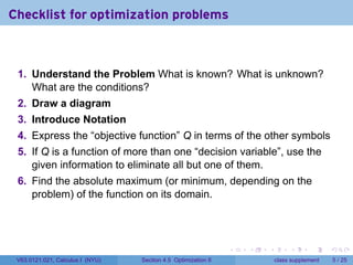 Checklist for optimization problems



 1. Understand the Problem What is known? What is unknown?
    What are the conditions?
 2. Draw a diagram
 3. Introduce Notation
 4. Express the “objective function” Q in terms of the other symbols
 5. If Q is a function of more than one “decision variable”, use the
    given information to eliminate all but one of them.
 6. Find the absolute maximum (or minimum, depending on the
    problem) of the function on its domain.




                                                                .   .   .        .      .      .

 V63.0121.021, Calculus I (NYU)   Section 4.5 Optimization II               class supplement       5 / 25
 