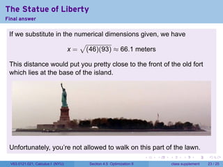 The Statue of Liberty
Final answer

 If we substitute in the numerical dimensions given, we have
                          √
                       x = (46)(93) ≈ 66.1 meters

 This distance would put you pretty close to the front of the old fort
 which lies at the base of the island.




 Unfortunately, you’re not allowed to walk on this part of the lawn.
                                                                 .   .   .         .       .    .

  V63.0121.021, Calculus I (NYU)   Section 4.5 Optimization II               class supplement   23 / 25
 