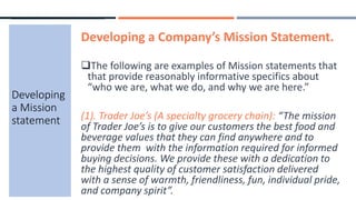 Developing a Company’s Mission Statement.
The following are examples of Mission statements that
that provide reasonably informative specifics about
“who we are, what we do, and why we are here.”
(1). Trader Joe’s (A specialty grocery chain): “The mission
of Trader Joe’s is to give our customers the best food and
beverage values that they can find anywhere and to
provide them with the information required for informed
buying decisions. We provide these with a dedication to
the highest quality of customer satisfaction delivered
with a sense of warmth, friendliness, fun, individual pride,
and company spirit”.
Developing
a Mission
statement
 