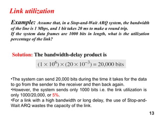 13
Example: Assume that, in a Stop-and-Wait ARQ system, the bandwidth
of the line is 1 Mbps, and 1 bit takes 20 ms to make a round trip.
If the system data frames are 1000 bits in length, what is the utilization
percentage of the link?
Solution: The bandwidth-delay product is
Link utilization
•The system can send 20,000 bits during the time it takes for the data
to go from the sender to the receiver and then back again.
•However, the system sends only 1000 bits i.e. the link utilization is
only 1000/20,000, or 5%.
•For a link with a high bandwidth or long delay, the use of Stop-and-
Wait ARQ wastes the capacity of the link.
 