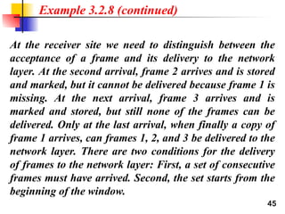 45
At the receiver site we need to distinguish between the
acceptance of a frame and its delivery to the network
layer. At the second arrival, frame 2 arrives and is stored
and marked, but it cannot be delivered because frame 1 is
missing. At the next arrival, frame 3 arrives and is
marked and stored, but still none of the frames can be
delivered. Only at the last arrival, when finally a copy of
frame 1 arrives, can frames 1, 2, and 3 be delivered to the
network layer. There are two conditions for the delivery
of frames to the network layer: First, a set of consecutive
frames must have arrived. Second, the set starts from the
beginning of the window.
Example 3.2.8 (continued)
 