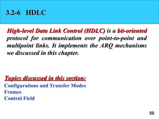 50
3.2-6 HDLC
3.2-6 HDLC
High-level Data Link Control (HDLC)
High-level Data Link Control (HDLC) is a
is a bit-oriented
bit-oriented
protocol for communication over point-to-point and
protocol for communication over point-to-point and
multipoint links. It implements the ARQ mechanisms
multipoint links. It implements the ARQ mechanisms
we discussed in this chapter.
we discussed in this chapter.
Configurations and Transfer Modes
Frames
Control Field
Topics discussed in this section:
Topics discussed in this section:
 