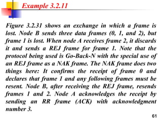 61
Figure 3.2.31 shows an exchange in which a frame is
lost. Node B sends three data frames (0, 1, and 2), but
frame 1 is lost. When node A receives frame 2, it discards
it and sends a REJ frame for frame 1. Note that the
protocol being used is Go-Back-N with the special use of
an REJ frame as a NAK frame. The NAK frame does two
things here: It confirms the receipt of frame 0 and
declares that frame 1 and any following frames must be
resent. Node B, after receiving the REJ frame, resends
frames 1 and 2. Node A acknowledges the receipt by
sending an RR frame (ACK) with acknowledgment
number 3.
Example 3.2.11
 