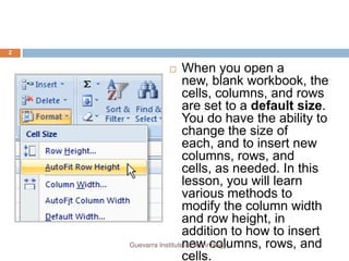 2


                     When you open a
                      new, blank workbook, the
                      cells, columns, and rows
                      are set to a default size.
                      You do have the ability to
                      change the size of
                      each, and to insert new
                      columns, rows, and
                      cells, as needed. In this
                      lesson, you will learn
                      various methods to
                      modify the column width
                      and row height, in
                      addition to how to insert
                      new columns, rows, and
    Guevarra Institute of Technology
                      cells.
 