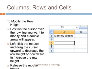 Columns, Rows and Cells
6




    To Modify the Row
      Height:
     Position the cursor over
      the row line you want to
      modify and a double
      arrow will appear.
     Left-click the mouse
      and drag the cursor
      upward to decrease the
      row height or downward
      to increase the row
      height.
                        Guevarra Institute of Technology
     Release the mouse
 