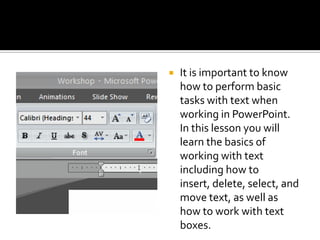 It is important to know how to perform basic tasks with text when working in PowerPoint. In this lesson you will learn the basics of working with text including how to insert, delete, select, and move text, as well as how to work with text boxes.