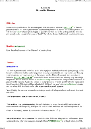 Lesson 4: Bernoulli's Theorem http://water.me.vccs.edu/courses/CIV240/lesson4_print.htm 
Lesson 4: 
Bernoulli's Theorem 
Objective 
In this lesson we will discuss the relationships of "fluid mechanics" and how it APPLIES to flow and 
pressure or head. The flow of ground water is controlled by the laws of physics and thermodynamics. We 
will discuss a variety of concepts that apply to ground water flow and hydro-geology, and also flow in a 
pipe as well as, the concept of pressure or "head." We will also discuss the Bernoulli equation or theorem. 
Reading Assignment 
Read the online lesson as well as Chapter 3 in your textbook. 
Lecture 
Introduction 
The flow of groundwater is controlled by the laws of physics, thermodynamics and hydro-geology. In this 
lesson we will assume that the water temperature is nearly constant and is not very warm. Most drinking 
water sources are not very warm even in the summer months. Thermodynamics is more important in 
industrial WATER TREATMENT , where boiler water is often treated, and is usually very hot to begin 
the process. We will study the process of mechanical energy. Water contains energy due to 1- elevation, 2- 
pressure and 3- velocity. Head is the amount of energy possessed by a unit quantity of water expressed in 
feet. (Example: A 30 ft. tank will have a head of 30 ft.) Simply put head is the vertical distance between 
two levels in a fluid. Another term for velocity pressure is dynamic pressure. 
We will briefly discuss some terms and relationships, which will help you to better understand the rest of 
this lesson. 
Velocity pressure = total pressure - static pressure. 
Velocity Head - the energy of motion; the vertical distance or height through which water must fall 
freely, under the force of gravity, to acquire the velocity that it possesses. It is theoretically equal to the 
square of the velocity divided by twice the acceleration of gravity. V2/ 2g 
Static Head - Head due to elevation: the actual elevation difference between water surfaces or a water 
surface and some other reference point. Example: If one WATER TANK is at the elevation of 2300ft., 
1 dari 8 24/10/2014 23:35 
 