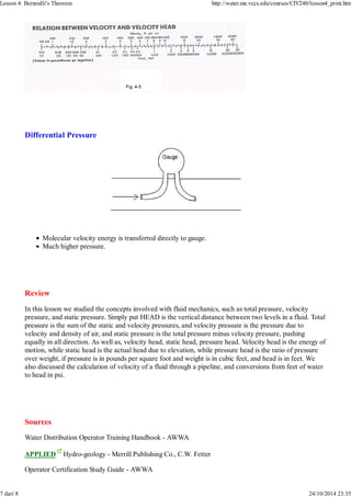 Lesson 4: Bernoulli's Theorem http://water.me.vccs.edu/courses/CIV240/lesson4_print.htm 
Differential Pressure 
Molecular velocity energy is transferred directly to gauge. 
Much higher pressure. 
Review 
In this lesson we studied the concepts involved with fluid mechanics, such as total pressure, velocity 
pressure, and static pressure. Simply put HEAD is the vertical distance between two levels in a fluid. Total 
pressure is the sum of the static and velocity pressures, and velocity pressure is the pressure due to 
velocity and density of air, and static pressure is the total pressure minus velocity pressure, pushing 
equally in all direction. As well as, velocity head, static head, pressure head. Velocity head is the energy of 
motion, while static head is the actual head due to elevation, while pressure head is the ratio of pressure 
over weight, if pressure is in pounds per square foot and weight is in cubic feet, and head is in feet. We 
also discussed the calculation of velocity of a fluid through a pipeline, and conversions from feet of water 
to head in psi. 
Sources 
Water Distribution Operator Training Handbook - AWWA 
APPLIED Hydro-geology - Merrill Publishing Co., C.W. Fetter 
Operator Certification Study Guide - AWWA 
7 dari 8 24/10/2014 23:35 
 