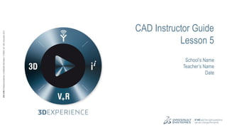 1
3DS.COM
©
Dassault
Systèmes
|
Confidential
Information
|
11/09/24
|
ref.:
3DS_Document_2012
3DS.COM
©
Dassault
Systèmes
|
Confidential
Information
|
11/09/24
|
ref.:
3DS_Document_2012
CAD Instructor Guide
Lesson 5
School’s Name
Teacher’s Name
Date
 