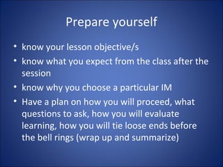Prepare yourself
• know your lesson objective/s
• know what you expect from the class after the
session
• know why you choose a particular IM
• Have a plan on how you will proceed, what
questions to ask, how you will evaluate
learning, how you will tie loose ends before
the bell rings (wrap up and summarize)
 