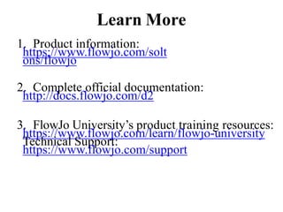 Learn More
1. Product information:
https://www.flowjo.com/solt
ons/flowjo
2. Complete official documentation:
http://docs.flowjo.com/d2
3. FlowJo University’s product training resources:
https://www.flowjo.com/learn/flowjo-university
Technical Support:
https://www.flowjo.com/support
 
